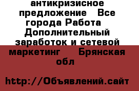 антикризисное предложение - Все города Работа » Дополнительный заработок и сетевой маркетинг   . Брянская обл.